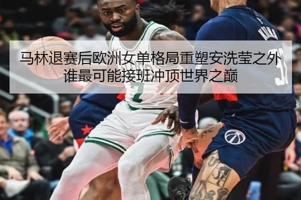 马林退赛后欧洲女单格局重塑安洗莹之外谁最可能接班冲顶世界之巅